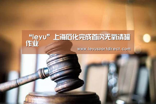 “leyu”上海石化完成首次无氧清罐作业(图3) 乐鱼登陆入口
